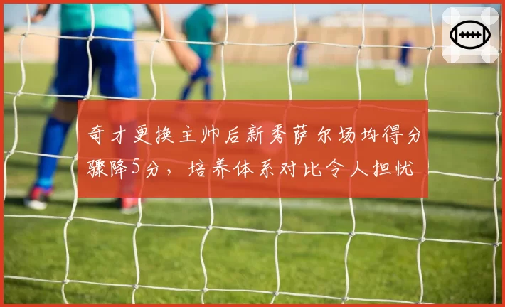 奇才更换主帅后新秀萨尔场均得分骤降5分，培养体系对比令人担忧