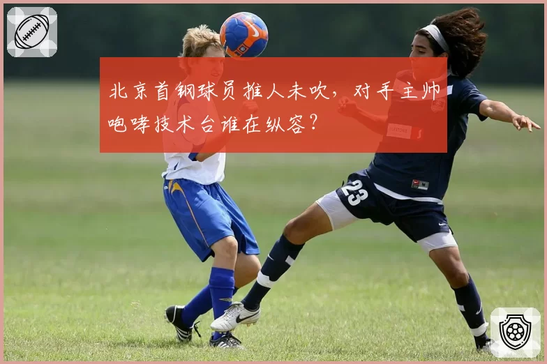 北京首钢球员推人未吹,对手主帅咆哮技术台谁在纵容?