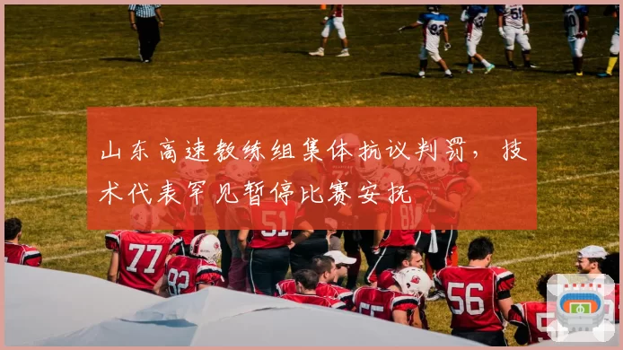 山东高速教练组集体抗议判罚,技术代表罕见暂停比赛安抚