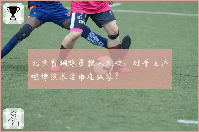 北京首钢球员推人未吹,对手主帅咆哮技术台谁在纵容?