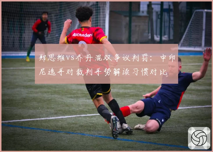郑思维vs乔丹混双争议判罚：中印尼选手对裁判手势解读习惯对比