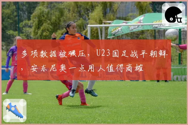 多项数据被碾压，U23国足战平朝鲜，安东尼奥一点用人值得商榷
