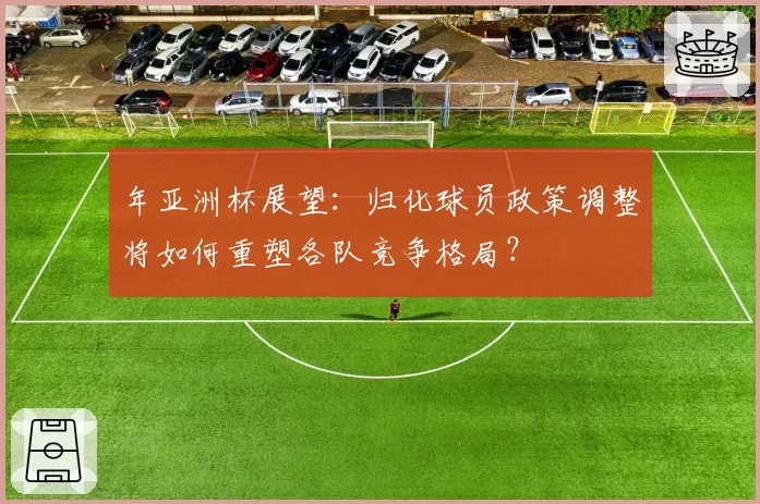 年亚洲杯展望:归化球员政策调整将如何重塑各队竞争格局?